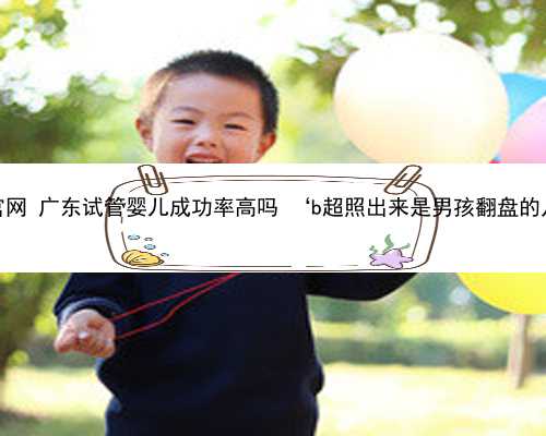 广东捐卵官网 广东试管婴儿成功率高吗 ‘b超照出来是男孩翻盘的几率大吗’