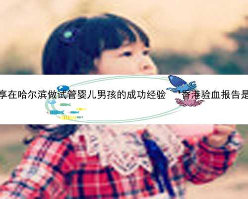 哈尔滨求捐卵 分享在哈尔滨做试管婴儿男孩的成功经验 ‘香港验血报告是女孩